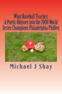 What Baseball Teaches: A Poetic Odyssey Into the 2008 World Series Champions Philadelphia Phillies di Michael J. Shay edito da Createspace