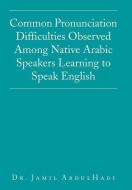 Common Pronunciation Difficulties Observed Among Native Arabic Speakers Learning to Speak English di Jamil AbdulHadi edito da Xlibris