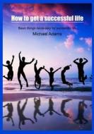 How to Get a Successful Life: Basic Things Necessary for Successful Life di Michael Adams edito da Createspace