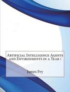 Artificial Intelligence Agents and Environments in a Year ! di James a. Fry edito da Createspace