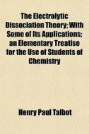 The Electrolytic Dissociation Theory; With Some Of Its Applications An Elementary Treatise For The Use Of Students Of Chemistry di Henry Paul Talbot edito da General Books Llc