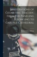 Illustrations of Geometric Tracery, From the Paneling Belonging to Carlisle Cathedral di Robert William Billings edito da LEGARE STREET PR