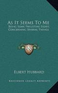 As It Seems to Me: Being Some Philistine Essays Concerning Several Things di Elbert Hubbard edito da Kessinger Publishing