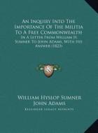 An Inquiry Into the Importance of the Militia to a Free Commonwealth: In a Letter from William H. Sumner to John Adams, with His Answer (1823) di William Hyslop Sumner, John Adams edito da Kessinger Publishing