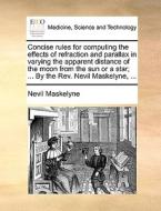 Concise Rules For Computing The Effects Of Refraction And Parallax In Varying The Apparent Distance Of The Moon From The Sun Or A Star; ... By The Rev di Nevil Maskelyne edito da Gale Ecco, Print Editions
