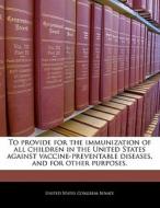 To Provide For The Immunization Of All Children In The United States Against Vaccine-preventable Diseases, And For Other Purposes. edito da Bibliogov