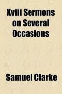Xviii Sermons On Several Occasions di Samuel Clarke edito da General Books Llc