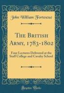 The British Army, 1783-1802: Four Lectures Delivered at the Staff College and Cavalry School (Classic Reprint) di John William Fortescue edito da Forgotten Books