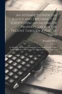 An Attempt to Shew the Justice and Expediency of Substituting an Income Or Property Tax for the Present Taxes, Or a Part of Them: As Affording the Mos di Benjamin Sayer edito da LEGARE STREET PR