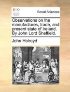 Observations On The Manufactures, Trade, And Present State Of Ireland. By John Lord Sheffield di John Holroyd edito da Gale Ecco, Print Editions
