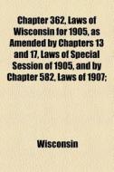 Chapter 362, Laws Of Wisconsin For 1905, As Amended By Chapters 13 And 17, Laws Of Special Session Of 1905, And By Chapter 582, Laws Of 1907; di Wisconsin edito da General Books Llc