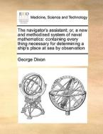 The Navigator's Assistant; Or, A New And Methodised System Of Naval Mathematics di George Dixon edito da Gale Ecco, Print Editions