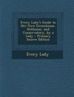 Every Lady's Guide to Her Own Greenhouse, Hothouse, and Conservatory, by a Lady - Primary Source Edition di Every Lady edito da Nabu Press