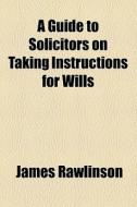 A Guide To Solicitors On Taking Instructions For Wills di James Rawlinson edito da General Books Llc