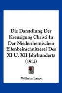 Die Darstellung Der Kreuzigung Christi in Der Niederrheinischen Elfenbeinschnitzerei Des XI U. XII Jahrhunderts (1912) di Wilhelm Lange edito da Kessinger Publishing