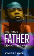 The Things Father Did Not Teach Us di Abimbola O. Alaka edito da The Roaring Lion Newcastle LTD