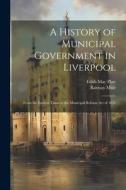 A History of Municipal Government in Liverpool: From the Earliest Times to the Municipal Reform Act of 1835 di Ramsay Muir, Edith May Platt edito da LEGARE STREET PR