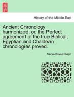 Ancient Chronology Harmonized; Or, The Perfect Agreement Of The True Biblical, Egyptian And Chaldean Chronologies Proved. di Alonzo Bowen Chapin edito da British Library, Historical Print Editions