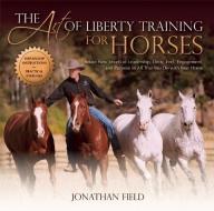 The Art of Liberty Training for Horses: Attain New Levels of Leadership, Unity, Feel, Engagement, and Purpose in All Tha di Jonathan Field edito da TRAFALGAR SQUARE