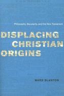 Displacing Christian Origins - Philosophy, Secularity and the New Testament di Ward Blanton edito da University of Chicago Press