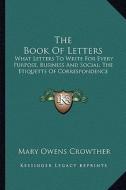 The Book of Letters: What Letters to Write for Every Purpose, Business and Social; The Etiquette of Correspondence di Mary Owens Crowther edito da Kessinger Publishing