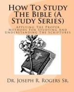 How to Study the Bible (a Study Series): Applying the Proper Methods for Studying and Understanding the Scriptures di Joseph R. Rogers, Dr Joseph R. Rogers Sr edito da Createspace