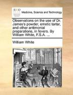 Observations On The Use Of Dr. James's Powder, Emetic Tartar, And Other Antimonial Preparations, In Fevers. By William White, F.s.a. di William White edito da Gale Ecco, Print Editions