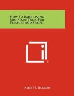How to Raise Living Miniature Trees for Pleasure and Profit di James H. Barron edito da Literary Licensing, LLC