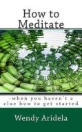 How to Meditate: -When You Haven't a Clue How to Get Started di Wendy Aridela edito da Createspace