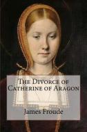 The Divorce of Catherine of Aragon di James Anthony Froude edito da Createspace