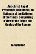 Antichrist; Papal, Protestant, And Infidel, An Estimate Of The Religion Of The Times Comprising A View Of The Origin And Genius Of The Roman Catholic  di John Riland edito da General Books Llc