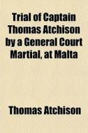 Trial Of Captain Thomas Atchison By A General Court Martial, At Malta di Thomas Atchison edito da General Books Llc