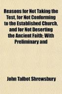 Reasons For Not Taking The Test, For Not Conforming To The Established Church, And For Not Deserting The Ancient Faith; With Preliminary And di John Talbot Shrewsbury edito da General Books Llc