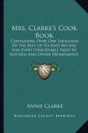 Mrs. Clarke's Cook Book: Containing Over One Thousand of the Best Up-To-Date Recipes for Every Conceivable Need in Kitchen and Other Department di Annie Clarke edito da Kessinger Publishing