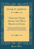 Thirteen Years Among the Wild Beasts of India: Their Haunts and Habits from Personal Observation; With an Account of the Modes of Capturing and Taming di George P. Sanderson edito da Forgotten Books