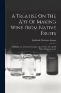 A Treatise On The Art Of Making Wine From Native Fruits: Exhibiting The Chemical Principles Upon Which The Art Of Wine Making Depends di Friedrich Christian Accum edito da LEGARE STREET PR