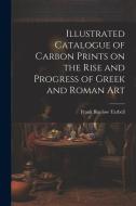 Illustrated Catalogue of Carbon Prints on the Rise and Progress of Greek and Roman Art di Frank Bigelow Tarbell edito da LEGARE STREET PR