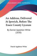 An Address, Delivered at Ipswich, Before the Essex County Lyceum: By Daniel Appleton White (1830) di Daniel Appleton White edito da Kessinger Publishing
