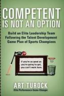 Competent Is Not an Option: Build an Elite Leadership Team Following the Talent Development Game Plan of Sports Champions di Art Turock edito da Createspace