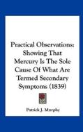 Practical Observations: Showing That Mercury Is the Sole Cause of What Are Termed Secondary Symptoms (1839) di Patrick J. Murphy edito da Kessinger Publishing