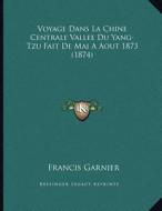 Voyage Dans La Chine Centrale Vallee Du Yang-Tzu Fait de Mai a Aout 1873 (1874) di Francis Garnier edito da Kessinger Publishing