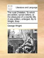 The Rural Christian. To Which Are Added, Sylvan Letters; Or The Pleasures Of A Country Life. A New Edition, Enlarged. By G. Wright, Esqr di George Wright edito da Gale Ecco, Print Editions