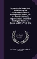 Report To The Mayor And Aldermen By The Committee On License, Chicago City Council, On The Public Licensing, Regulation And Control Of The Liquor Traf edito da Palala Press