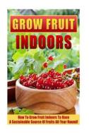 Grow Fruit Indoors: How to Grow Fruit Indoors to Have a Sustainable Source of Fruits All Year Round! di Mary Clarkshire edito da Createspace