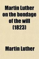 Martin Luther On The Bondage Of The Will; Written In Answer To The Diatribe Of Erasmus On Free-will. First Pub. In The Year Of Our Lord 1525 di Martin Luther edito da General Books Llc