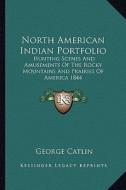 North American Indian Portfolio: Hunting Scenes and Amusements of the Rocky Mountains and Prairies of America 1844 di George Catlin edito da Kessinger Publishing