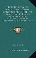 Reflections on the Causes and Probable Consequences of the Late Revolution in France: With a View of the Ecclesiastical and Civil Constitution of Scot di M. B- De edito da Kessinger Publishing