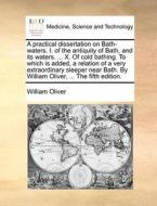 A Practical Dissertation On Bath-waters. I. Of The Antiquity Of Bath, And Its Waters. ... X. Of Cold Bathing. To Which Is Added, A Relation Of A Very  di William Oliver edito da Gale Ecco, Print Editions