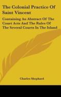 The Colonial Practice Of Saint Vincent: Containing An Abstract Of The Court Acts And The Rules Of The Several Courts In The Island di Charles Shephard edito da Kessinger Publishing, Llc