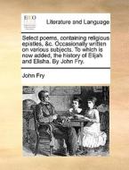 Select Poems, Containing Religious Epistles, &c. Occasionally Written On Various Subjects. To Which Is Now Added, The History Of Elijah And Elisha. By di John Fry edito da Gale Ecco, Print Editions